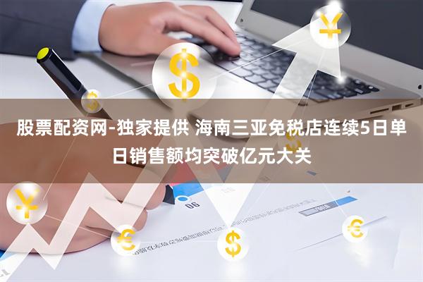 股票配资网-独家提供 海南三亚免税店连续5日单日销售额均突破亿元大关
