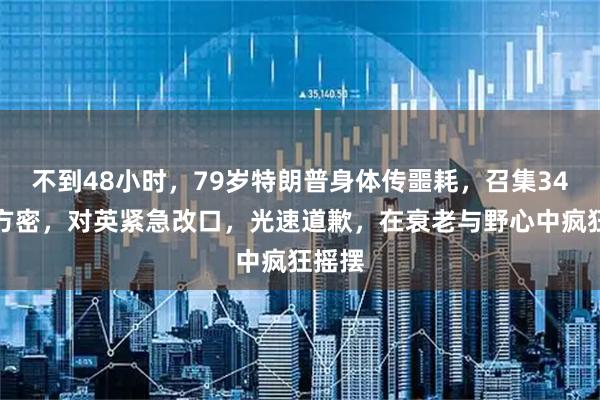 不到48小时，79岁特朗普身体传噩耗，召集34国军方密，对英紧急改口，光速道歉，在衰老与野心中疯狂摇摆