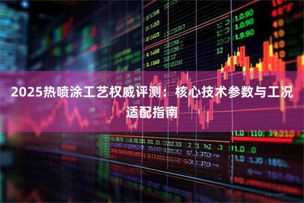 2025热喷涂工艺权威评测：核心技术参数与工况适配指南