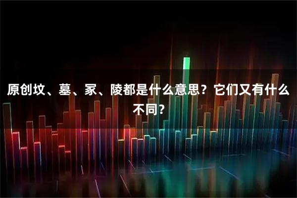 原创坟、墓、冢、陵都是什么意思？它们又有什么不同？