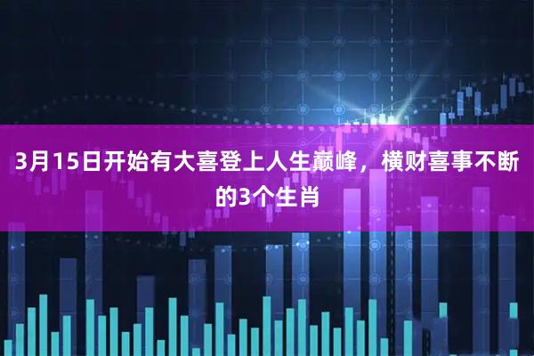 3月15日开始有大喜登上人生巅峰，横财喜事不断的3个生肖