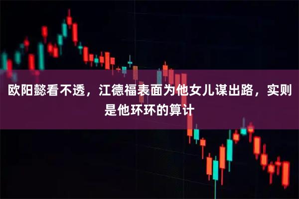 欧阳懿看不透，江德福表面为他女儿谋出路，实则是他环环的算计