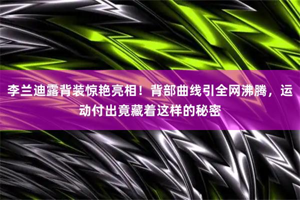 李兰迪露背装惊艳亮相！背部曲线引全网沸腾，运动付出竟藏着这样的秘密