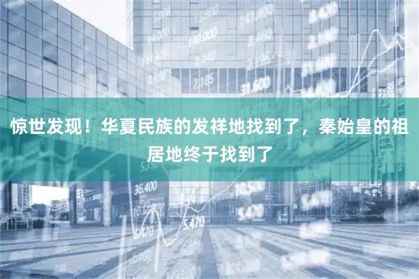 惊世发现！华夏民族的发祥地找到了，秦始皇的祖居地终于找到了