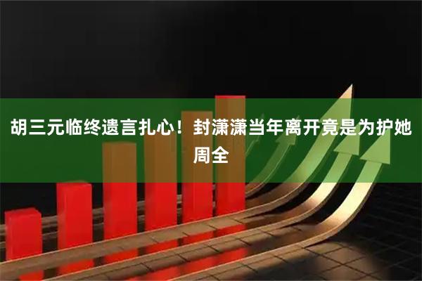 胡三元临终遗言扎心！封潇潇当年离开竟是为护她周全