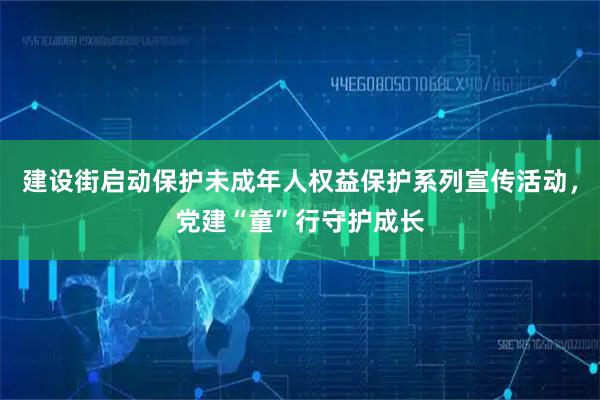 建设街启动保护未成年人权益保护系列宣传活动，党建“童”行守护成长