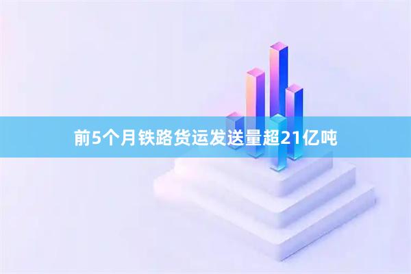前5个月铁路货运发送量超21亿吨