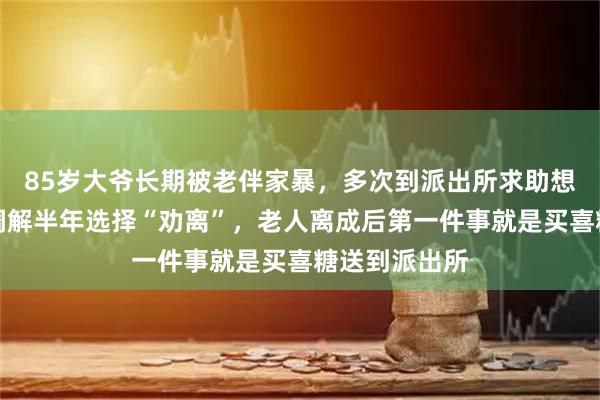 85岁大爷长期被老伴家暴，多次到派出所求助想离婚！民警调解半年选择“劝离”，老人离成后第一件事就是买喜糖送到派出所