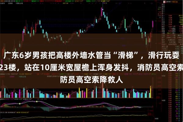广东6岁男孩把高楼外墙水管当“滑梯”，滑行玩耍时被困23楼，站在10厘米宽屋檐上浑身发抖，消防员高空索降救人