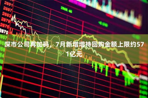 深市公司再加码，7月新增增持回购金额上限约571亿元